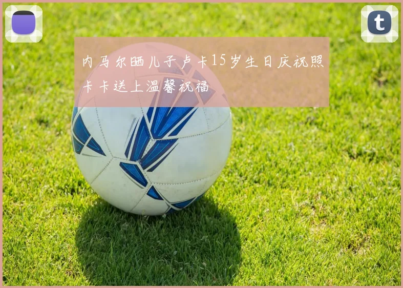 内马尔晒儿子卢卡15岁生日庆祝照卡卡送上温馨祝福