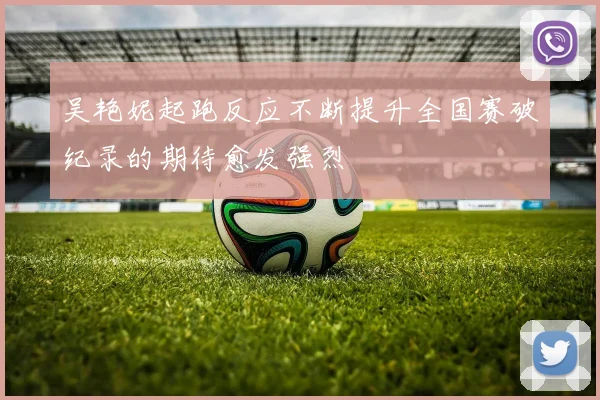 吴艳妮起跑反应不断提升全国赛破纪录的期待愈发强烈