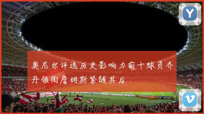 奥尼尔评选历史影响力前十球员乔丹领衔詹姆斯紧随其后