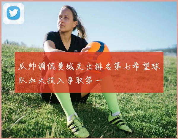 瓜帅调侃曼城支出排名第七希望球队加大投入争取第一