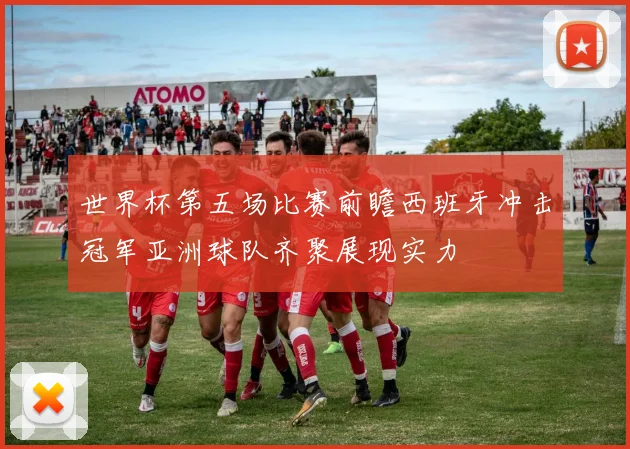 世界杯第五场比赛前瞻西班牙冲击冠军亚洲球队齐聚展现实力