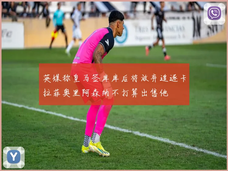 英媒称皇马签库库后将放弃追逐卡拉菲奥里阿森纳不打算出售他