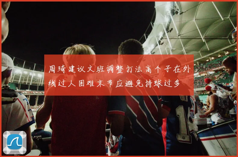 周琦建议文班调整打法高个子在外线过人困难末节应避免持球过多