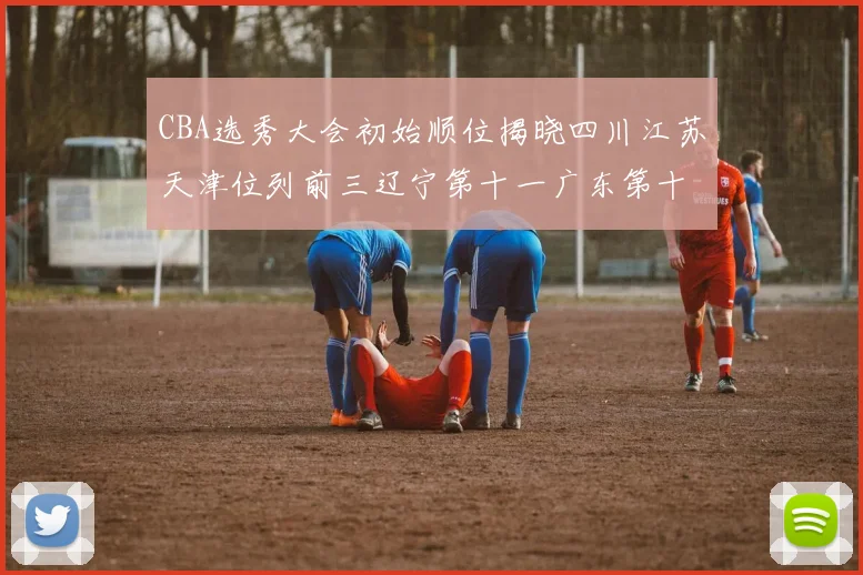CBA选秀大会初始顺位揭晓四川江苏天津位列前三辽宁第十一广东第十六