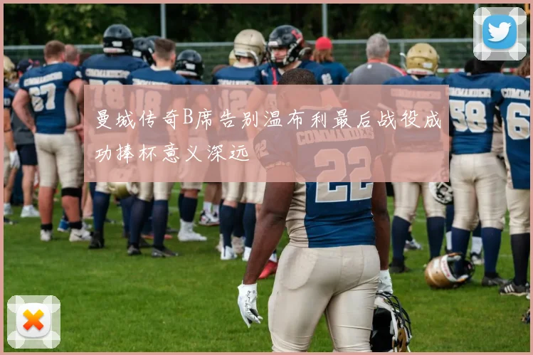 曼城传奇B席告别温布利最后战役成功捧杯意义深远