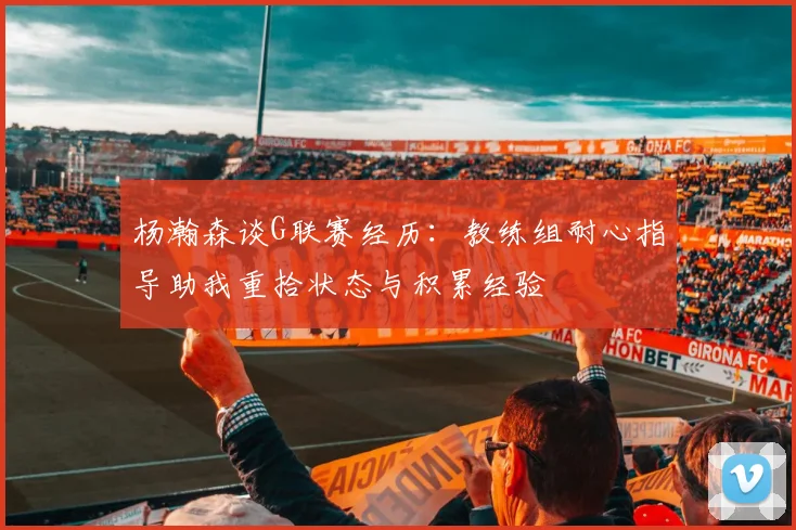 杨瀚森谈G联赛经历：教练组耐心指导助我重拾状态与积累经验