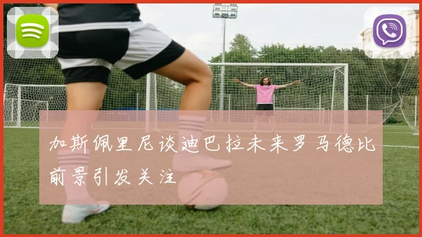 加斯佩里尼谈迪巴拉未来罗马德比前景引发关注