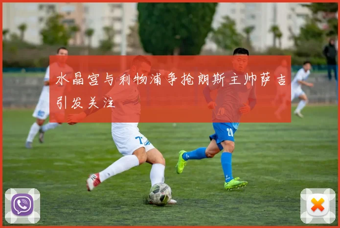 水晶宫与利物浦争抢朗斯主帅萨吉引发关注