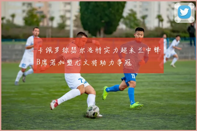 卡佩罗称瑟尔洛特实力超米兰中锋B席若加盟尤文将助力争冠