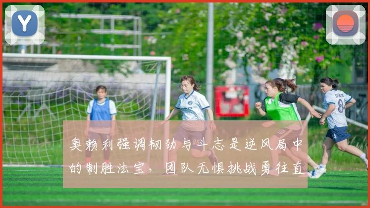 奥赖利强调韧劲与斗志是逆风局中的制胜法宝，团队无惧挑战勇往直前