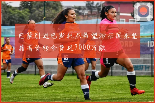 巴萨引进巴斯托尼希望渺茫国米坚持高价转会费近7000万欧
