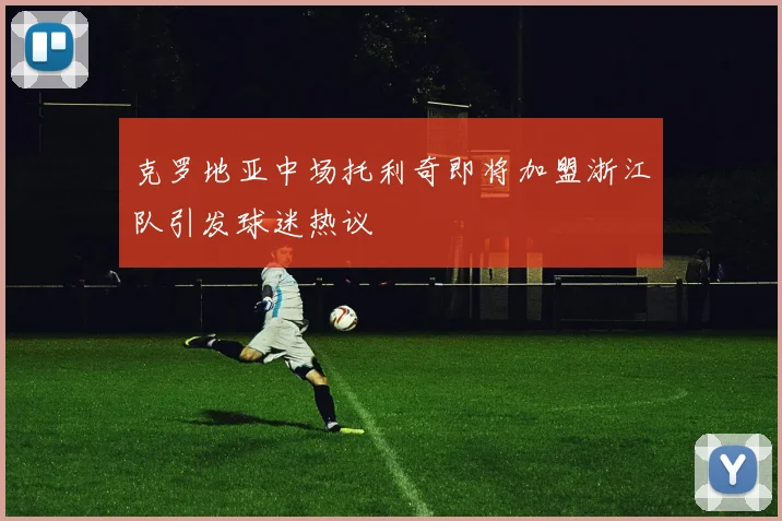 克罗地亚中场托利奇即将加盟浙江队引发球迷热议