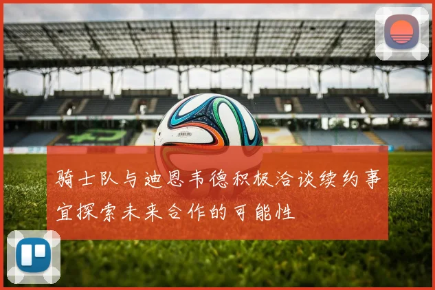 骑士队与迪恩韦德积极洽谈续约事宜探索未来合作的可能性