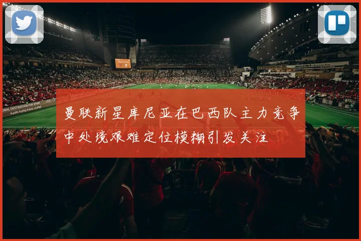 曼联新星库尼亚在巴西队主力竞争中处境艰难定位模糊引发关注