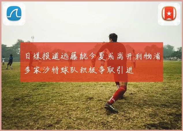 日媒报道远藤航今夏或离开利物浦多家沙特球队积极争取引进