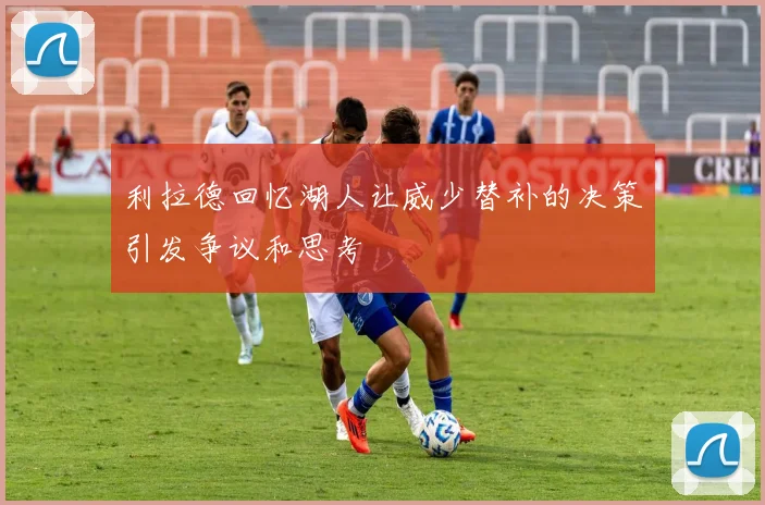 利拉德回忆湖人让威少替补的决策引发争议和思考