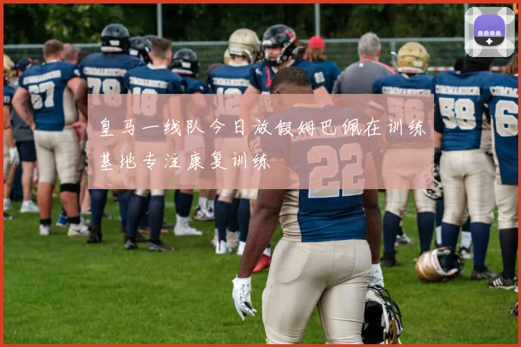 皇马一线队今日放假姆巴佩在训练基地专注康复训练