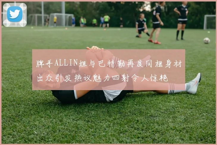 牌手ALLIN姐与巴特勒再度同框身材出众引发热议魅力四射令人惊艳