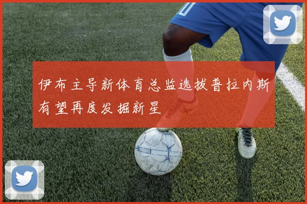 伊布主导新体育总监选拔普拉内斯有望再度发掘新星