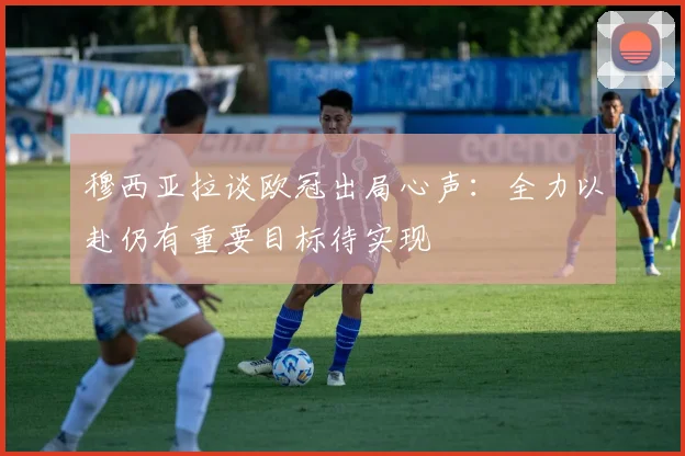 穆西亚拉谈欧冠出局心声：全力以赴仍有重要目标待实现