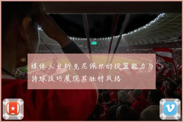 媒体人分析克尼佩尔的投篮能力与持球技巧展现其独特风格