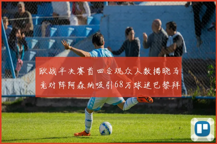 欧战半决赛首回合观众人数揭晓马竞对阵阿森纳吸引68万球迷巴黎拜仁紧随其后