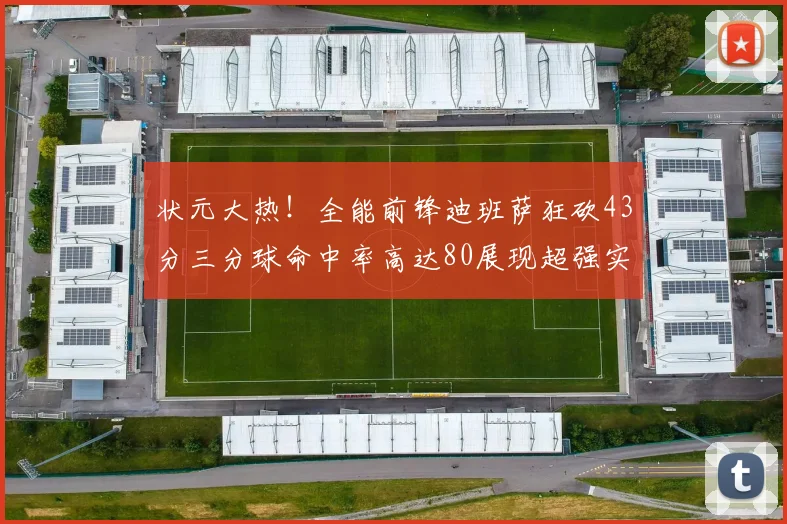 状元大热！全能前锋迪班萨狂砍43分三分球命中率高达80展现超强实力