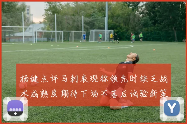 杨健点评马刺表现称领先时缺乏战术成熟度期待下场不落后试验新策略